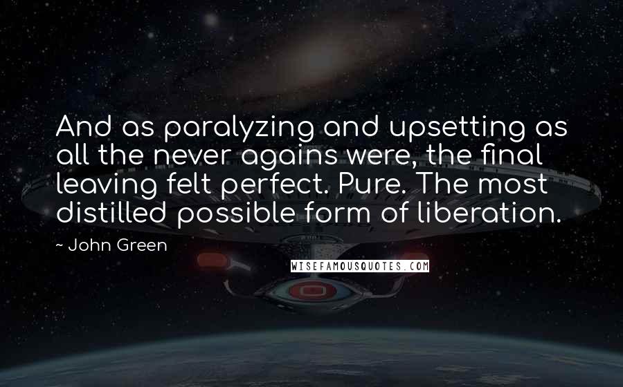 John Green Quotes: And as paralyzing and upsetting as all the never agains were, the final leaving felt perfect. Pure. The most distilled possible form of liberation.