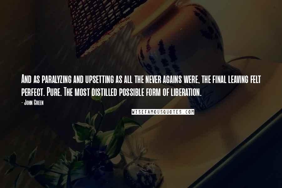 John Green Quotes: And as paralyzing and upsetting as all the never agains were, the final leaving felt perfect. Pure. The most distilled possible form of liberation.