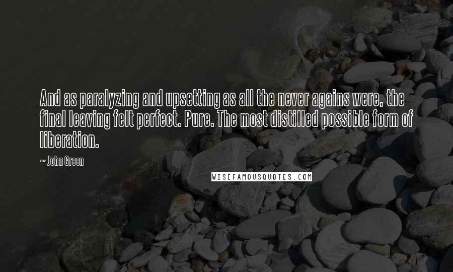 John Green Quotes: And as paralyzing and upsetting as all the never agains were, the final leaving felt perfect. Pure. The most distilled possible form of liberation.