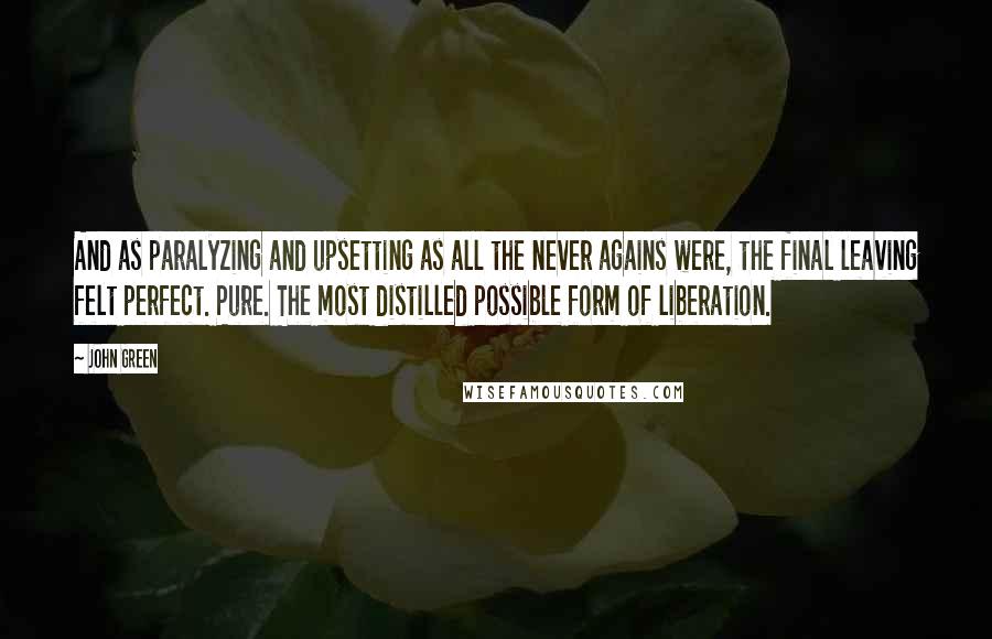 John Green Quotes: And as paralyzing and upsetting as all the never agains were, the final leaving felt perfect. Pure. The most distilled possible form of liberation.