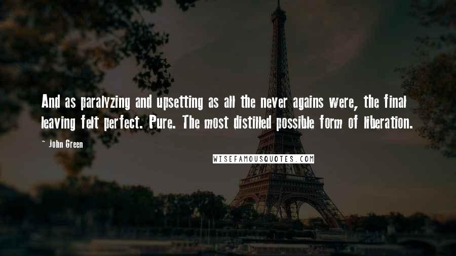 John Green Quotes: And as paralyzing and upsetting as all the never agains were, the final leaving felt perfect. Pure. The most distilled possible form of liberation.