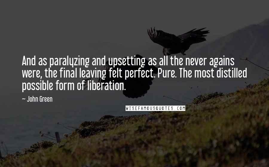 John Green Quotes: And as paralyzing and upsetting as all the never agains were, the final leaving felt perfect. Pure. The most distilled possible form of liberation.