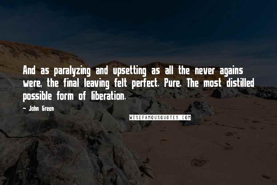 John Green Quotes: And as paralyzing and upsetting as all the never agains were, the final leaving felt perfect. Pure. The most distilled possible form of liberation.