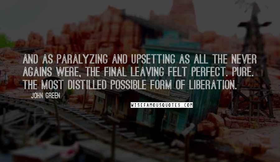 John Green Quotes: And as paralyzing and upsetting as all the never agains were, the final leaving felt perfect. Pure. The most distilled possible form of liberation.