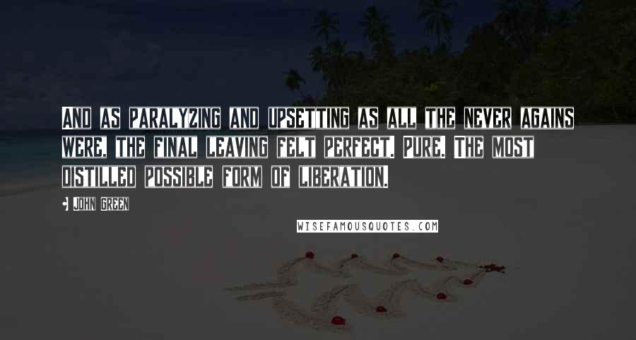 John Green Quotes: And as paralyzing and upsetting as all the never agains were, the final leaving felt perfect. Pure. The most distilled possible form of liberation.