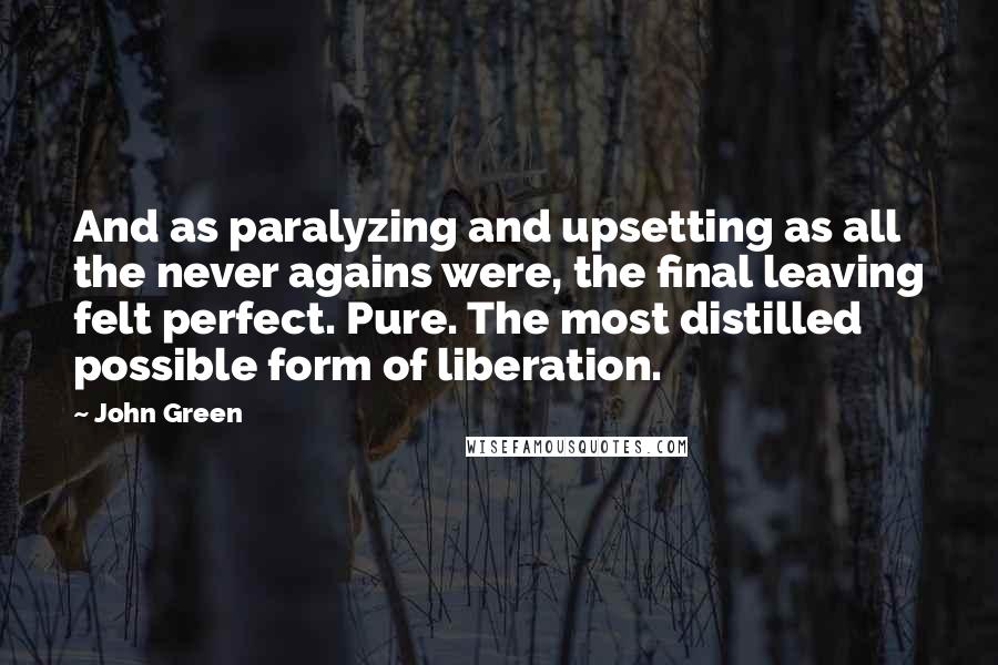 John Green Quotes: And as paralyzing and upsetting as all the never agains were, the final leaving felt perfect. Pure. The most distilled possible form of liberation.