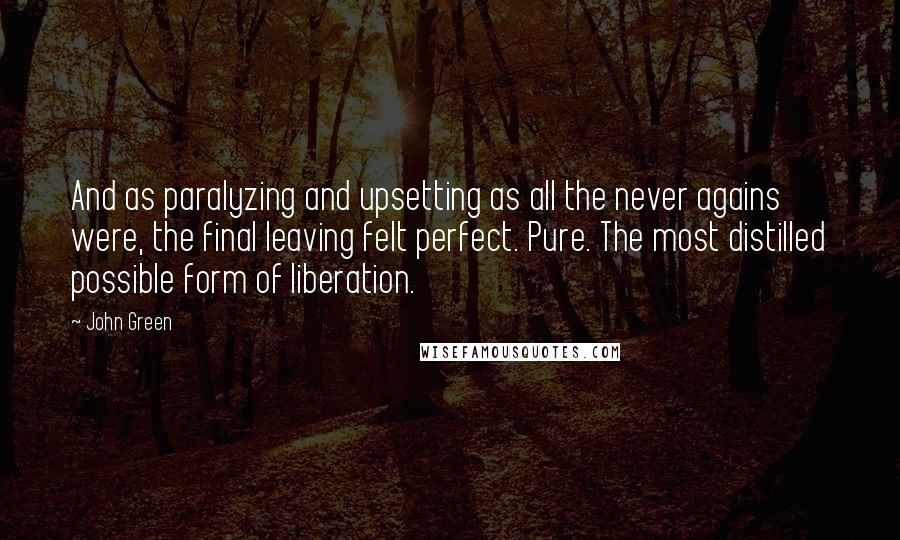 John Green Quotes: And as paralyzing and upsetting as all the never agains were, the final leaving felt perfect. Pure. The most distilled possible form of liberation.