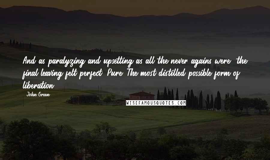 John Green Quotes: And as paralyzing and upsetting as all the never agains were, the final leaving felt perfect. Pure. The most distilled possible form of liberation.