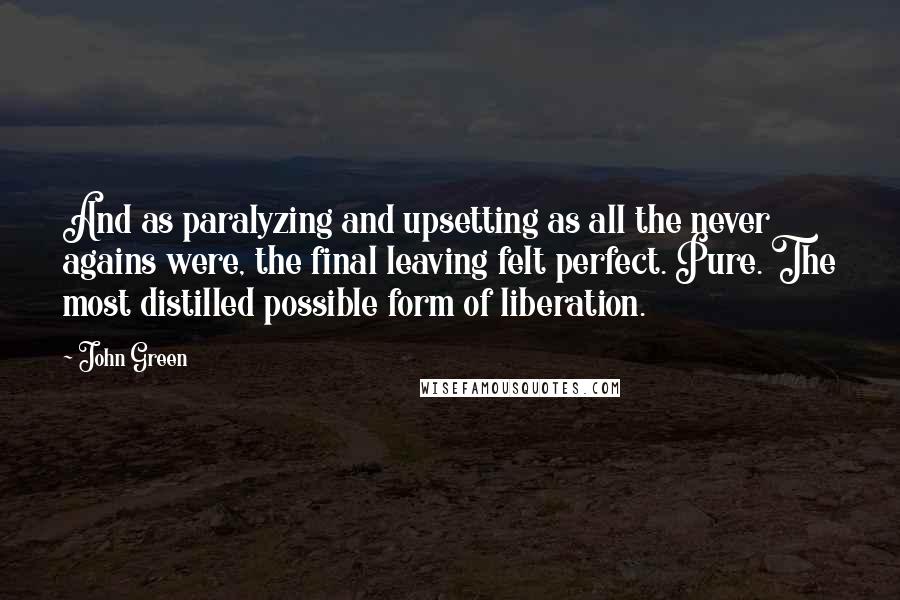 John Green Quotes: And as paralyzing and upsetting as all the never agains were, the final leaving felt perfect. Pure. The most distilled possible form of liberation.