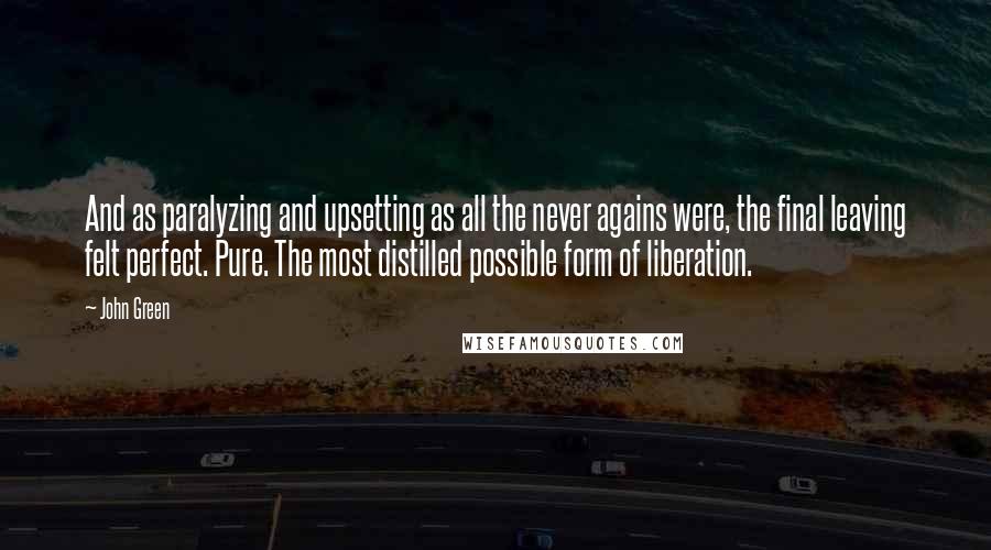 John Green Quotes: And as paralyzing and upsetting as all the never agains were, the final leaving felt perfect. Pure. The most distilled possible form of liberation.