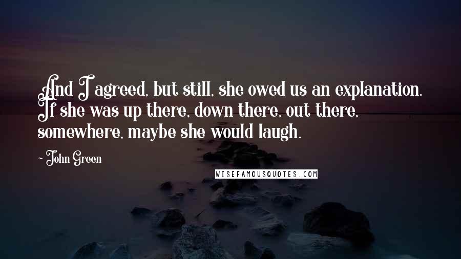 John Green Quotes: And I agreed, but still, she owed us an explanation. If she was up there, down there, out there, somewhere, maybe she would laugh.