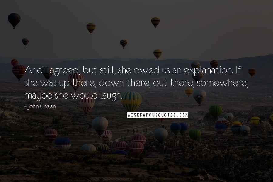 John Green Quotes: And I agreed, but still, she owed us an explanation. If she was up there, down there, out there, somewhere, maybe she would laugh.