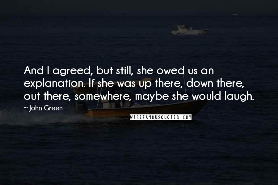 John Green Quotes: And I agreed, but still, she owed us an explanation. If she was up there, down there, out there, somewhere, maybe she would laugh.