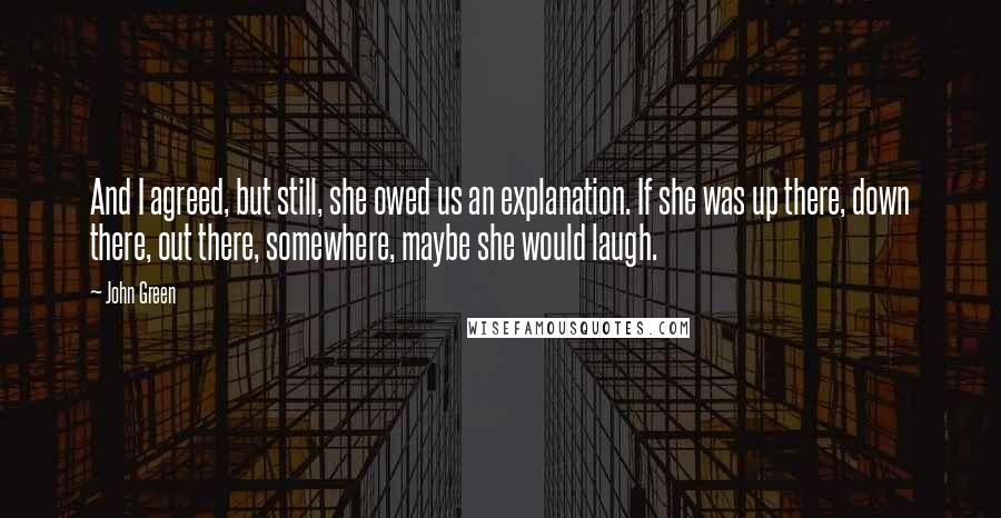 John Green Quotes: And I agreed, but still, she owed us an explanation. If she was up there, down there, out there, somewhere, maybe she would laugh.