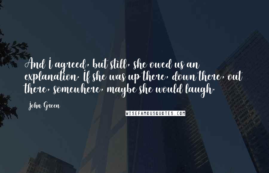 John Green Quotes: And I agreed, but still, she owed us an explanation. If she was up there, down there, out there, somewhere, maybe she would laugh.