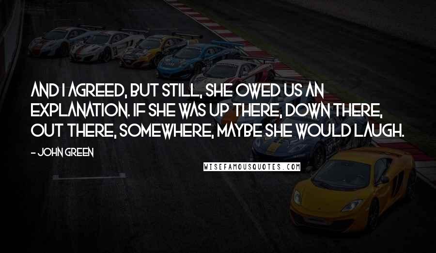 John Green Quotes: And I agreed, but still, she owed us an explanation. If she was up there, down there, out there, somewhere, maybe she would laugh.