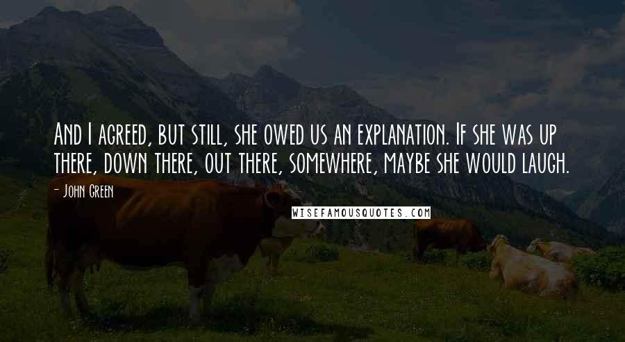 John Green Quotes: And I agreed, but still, she owed us an explanation. If she was up there, down there, out there, somewhere, maybe she would laugh.