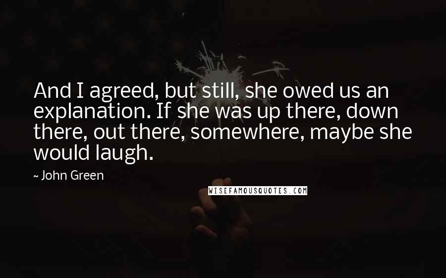 John Green Quotes: And I agreed, but still, she owed us an explanation. If she was up there, down there, out there, somewhere, maybe she would laugh.