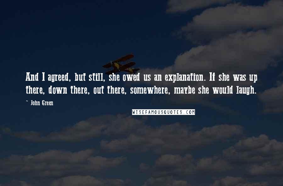 John Green Quotes: And I agreed, but still, she owed us an explanation. If she was up there, down there, out there, somewhere, maybe she would laugh.