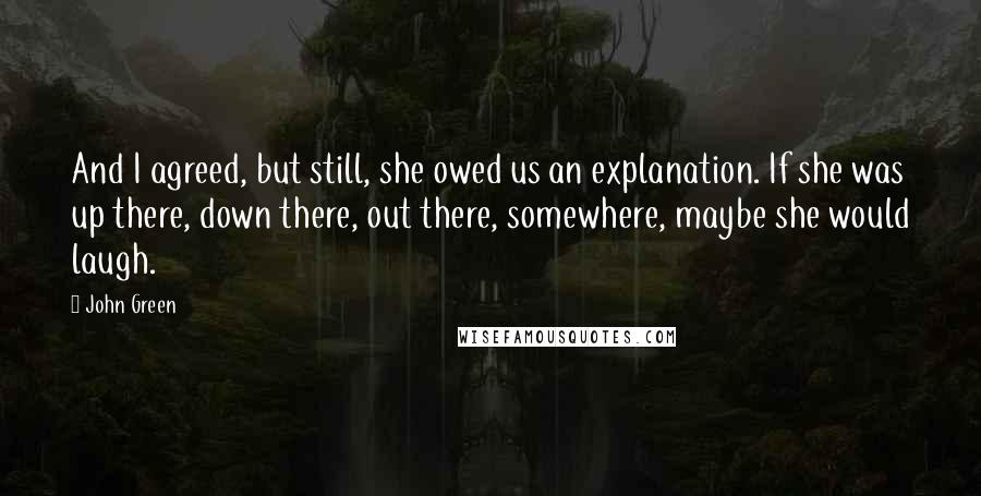 John Green Quotes: And I agreed, but still, she owed us an explanation. If she was up there, down there, out there, somewhere, maybe she would laugh.