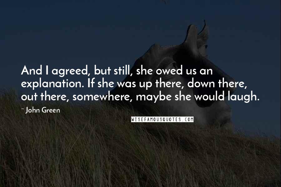 John Green Quotes: And I agreed, but still, she owed us an explanation. If she was up there, down there, out there, somewhere, maybe she would laugh.