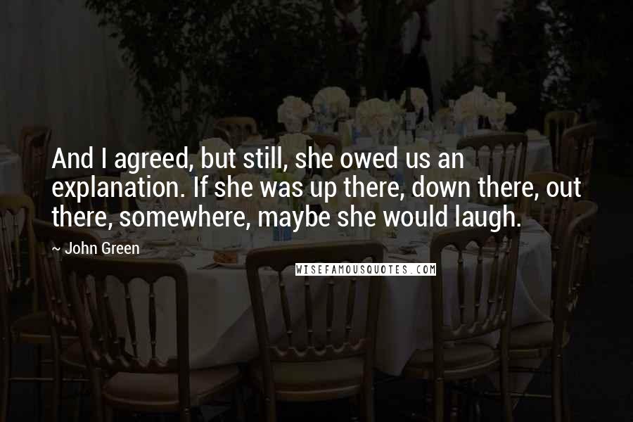 John Green Quotes: And I agreed, but still, she owed us an explanation. If she was up there, down there, out there, somewhere, maybe she would laugh.