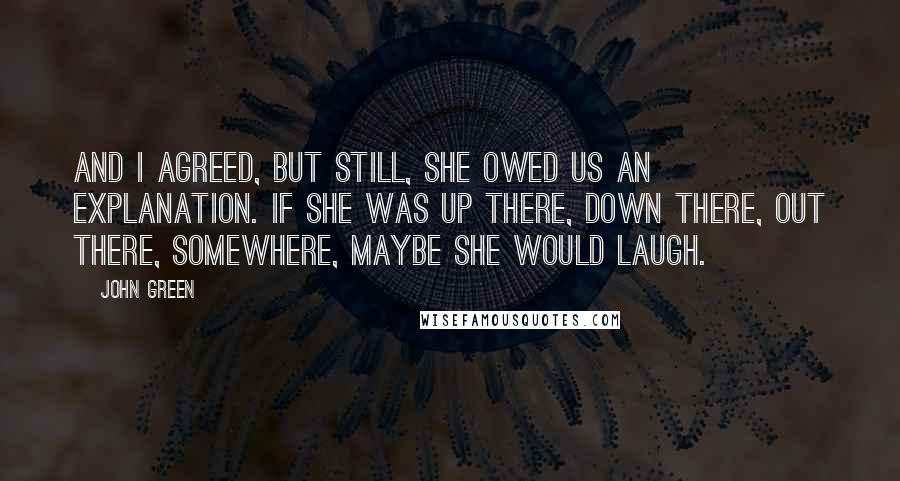 John Green Quotes: And I agreed, but still, she owed us an explanation. If she was up there, down there, out there, somewhere, maybe she would laugh.