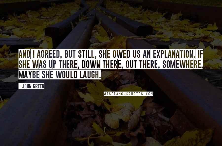 John Green Quotes: And I agreed, but still, she owed us an explanation. If she was up there, down there, out there, somewhere, maybe she would laugh.