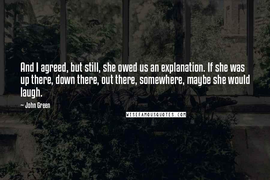 John Green Quotes: And I agreed, but still, she owed us an explanation. If she was up there, down there, out there, somewhere, maybe she would laugh.
