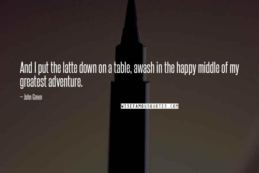 John Green Quotes: And I put the latte down on a table, awash in the happy middle of my greatest adventure.