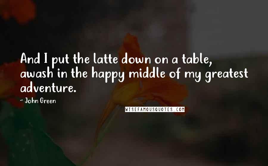 John Green Quotes: And I put the latte down on a table, awash in the happy middle of my greatest adventure.
