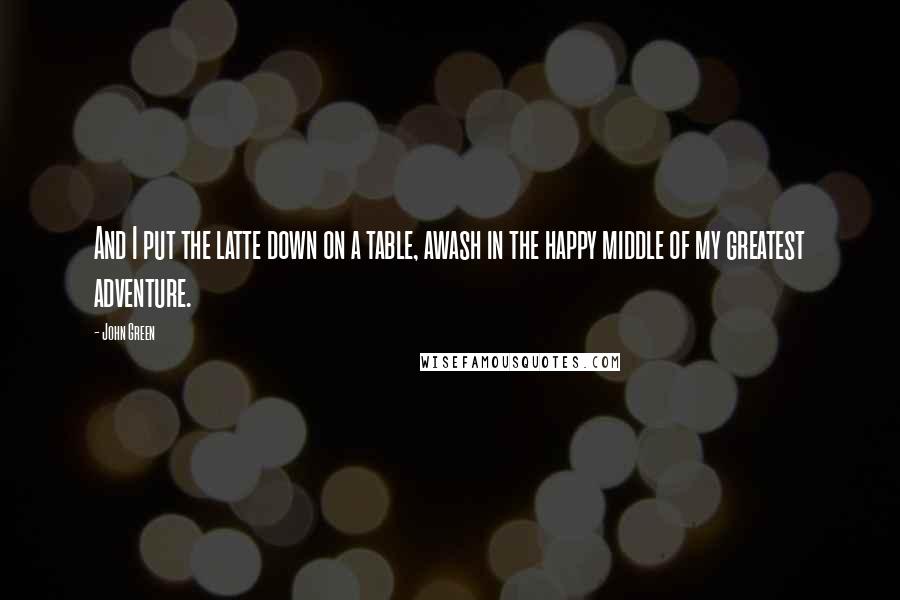 John Green Quotes: And I put the latte down on a table, awash in the happy middle of my greatest adventure.