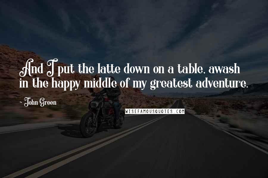John Green Quotes: And I put the latte down on a table, awash in the happy middle of my greatest adventure.