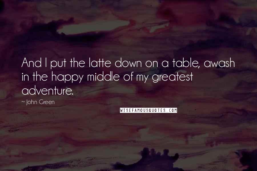 John Green Quotes: And I put the latte down on a table, awash in the happy middle of my greatest adventure.