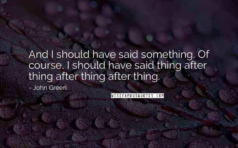 John Green Quotes: And I should have said something. Of course, I should have said thing after thing after thing after thing.