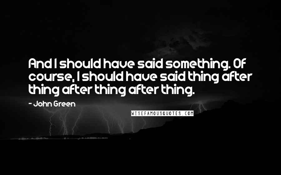 John Green Quotes: And I should have said something. Of course, I should have said thing after thing after thing after thing.