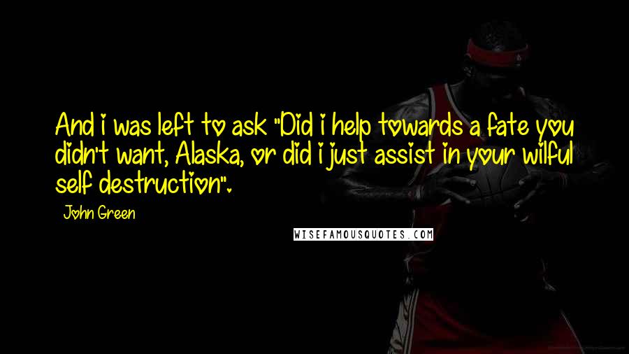 John Green Quotes: And i was left to ask "Did i help towards a fate you didn't want, Alaska, or did i just assist in your wilful self destruction".
