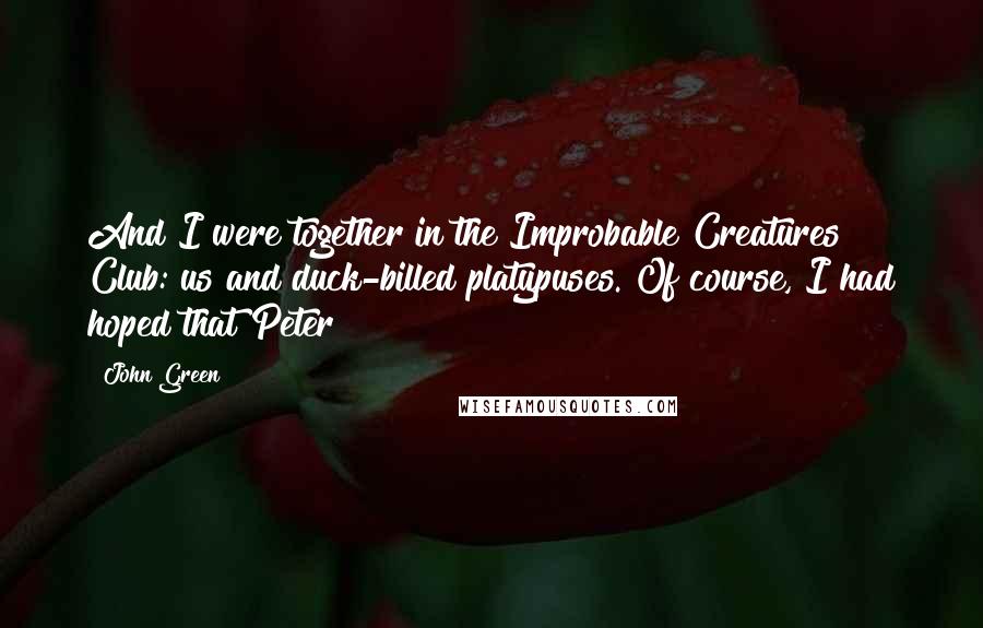 John Green Quotes: And I were together in the Improbable Creatures Club: us and duck-billed platypuses. Of course, I had hoped that Peter