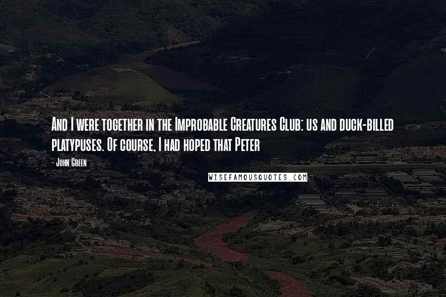 John Green Quotes: And I were together in the Improbable Creatures Club: us and duck-billed platypuses. Of course, I had hoped that Peter