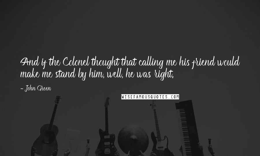John Green Quotes: And if the Colonel thought that calling me his friend would make me stand by him, well, he was right.
