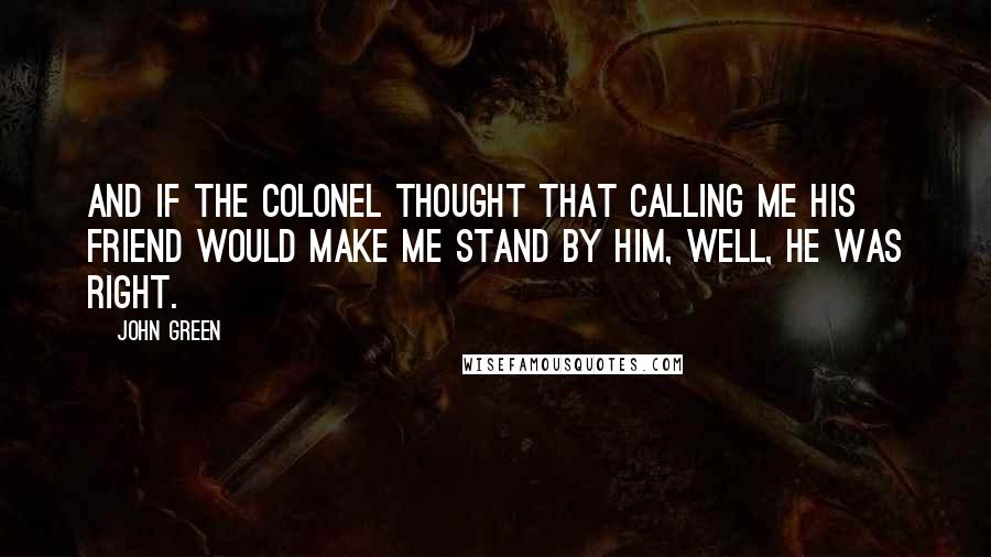 John Green Quotes: And if the Colonel thought that calling me his friend would make me stand by him, well, he was right.