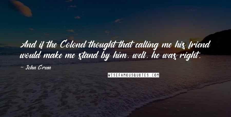 John Green Quotes: And if the Colonel thought that calling me his friend would make me stand by him, well, he was right.