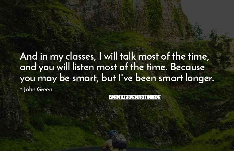 John Green Quotes: And in my classes, I will talk most of the time, and you will listen most of the time. Because you may be smart, but I've been smart longer.