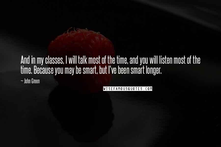 John Green Quotes: And in my classes, I will talk most of the time, and you will listen most of the time. Because you may be smart, but I've been smart longer.