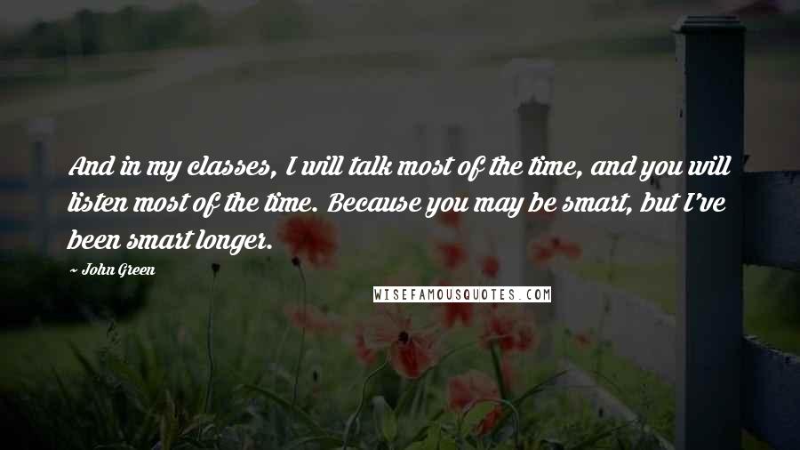 John Green Quotes: And in my classes, I will talk most of the time, and you will listen most of the time. Because you may be smart, but I've been smart longer.