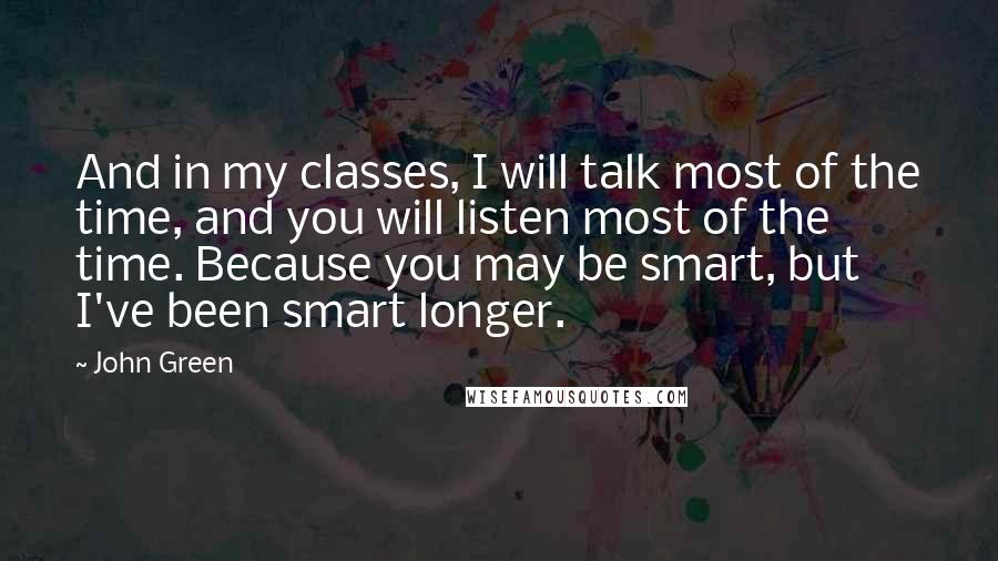 John Green Quotes: And in my classes, I will talk most of the time, and you will listen most of the time. Because you may be smart, but I've been smart longer.