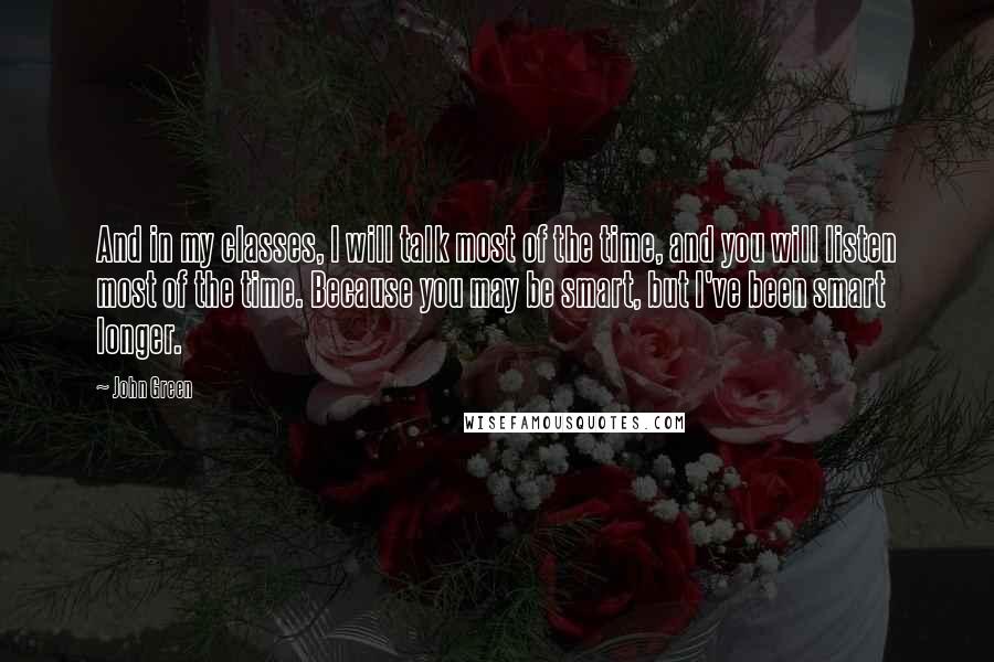 John Green Quotes: And in my classes, I will talk most of the time, and you will listen most of the time. Because you may be smart, but I've been smart longer.