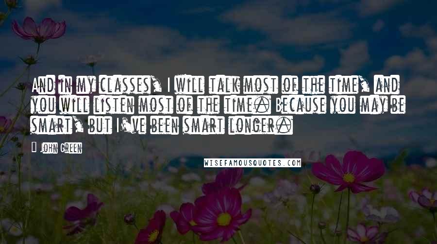 John Green Quotes: And in my classes, I will talk most of the time, and you will listen most of the time. Because you may be smart, but I've been smart longer.