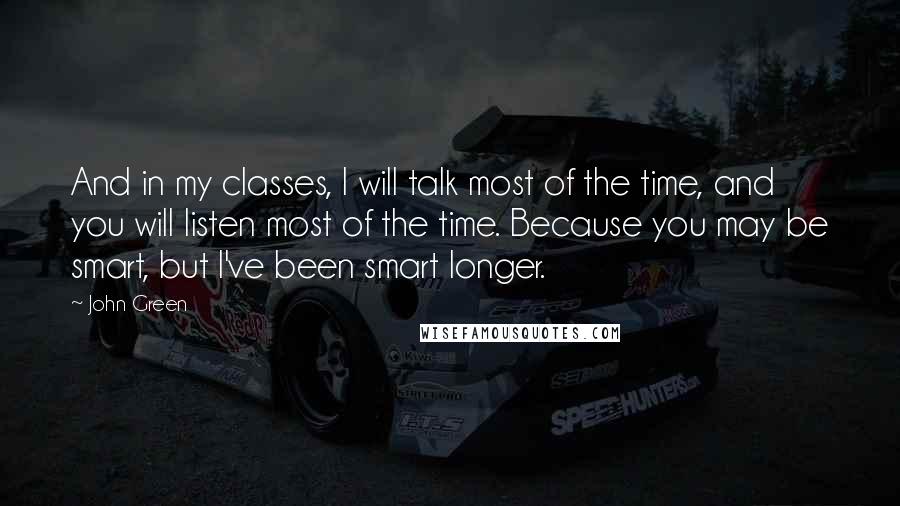 John Green Quotes: And in my classes, I will talk most of the time, and you will listen most of the time. Because you may be smart, but I've been smart longer.