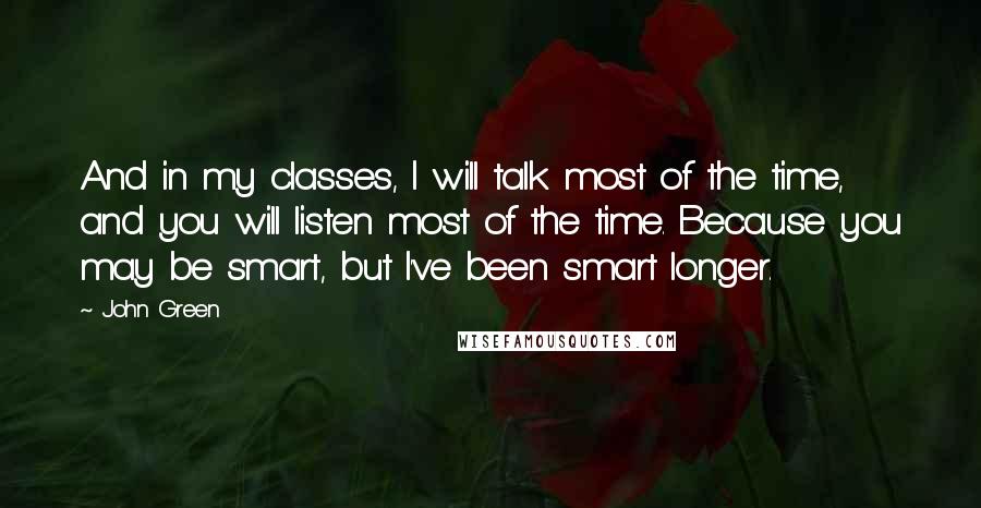 John Green Quotes: And in my classes, I will talk most of the time, and you will listen most of the time. Because you may be smart, but I've been smart longer.